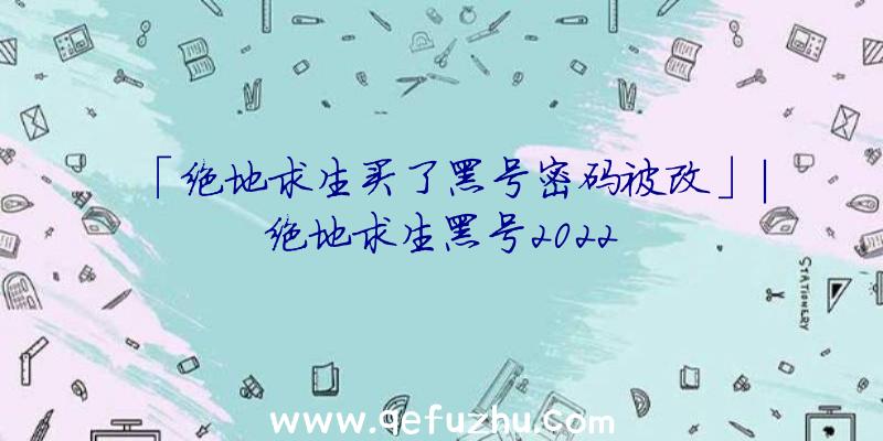 「绝地求生买了黑号密码被改」|绝地求生黑号2022